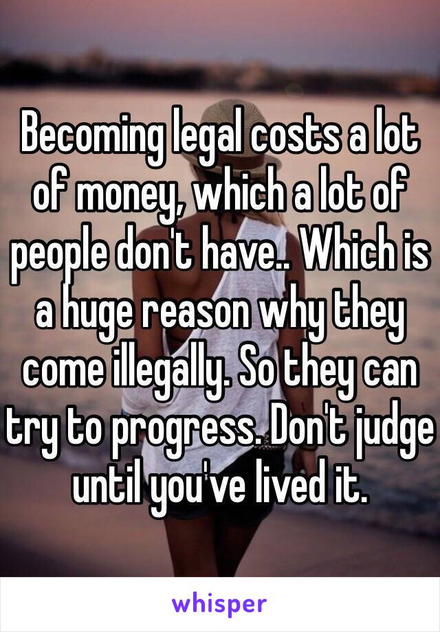 Becoming legal costs a lot of money, which a lot of people don't have.. Which is a huge reason why they come illegally. So they can try to progress. Don't judge until you've lived it. 