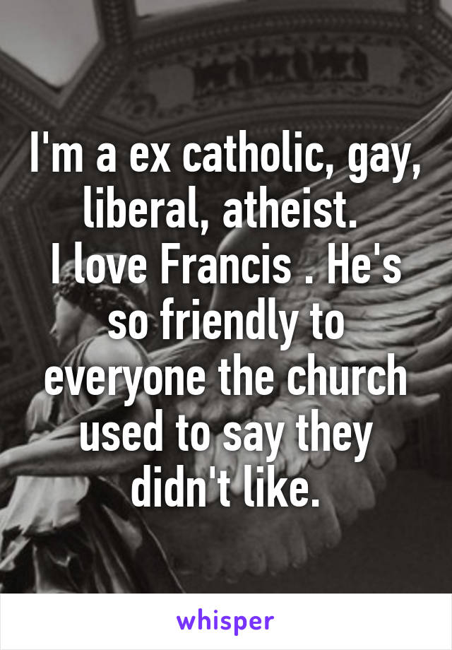 I'm a ex catholic, gay, liberal, atheist. 
I love Francis . He's so friendly to everyone the church used to say they didn't like.