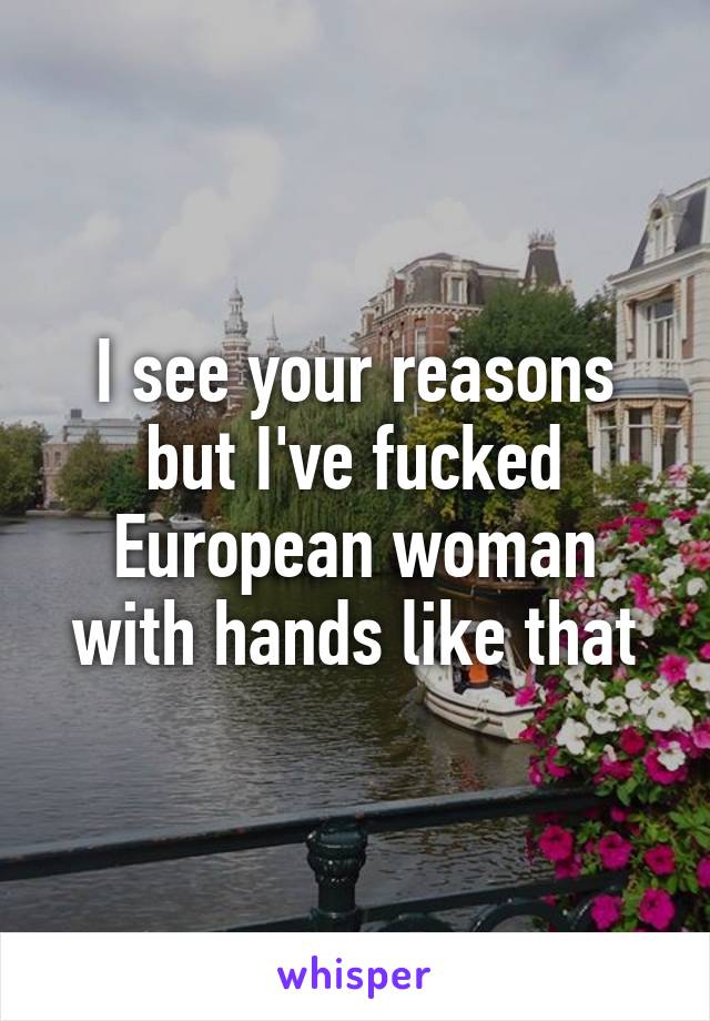 I see your reasons but I've fucked European woman with hands like that