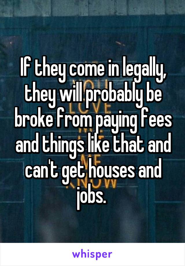 If they come in legally, they will probably be broke from paying fees and things like that and can't get houses and jobs. 