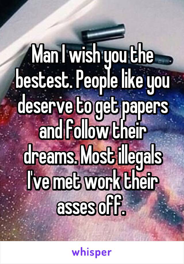 Man I wish you the bestest. People like you deserve to get papers and follow their dreams. Most illegals I've met work their asses off. 