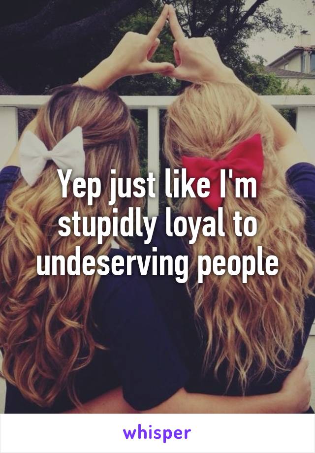 Yep just like I'm stupidly loyal to undeserving people