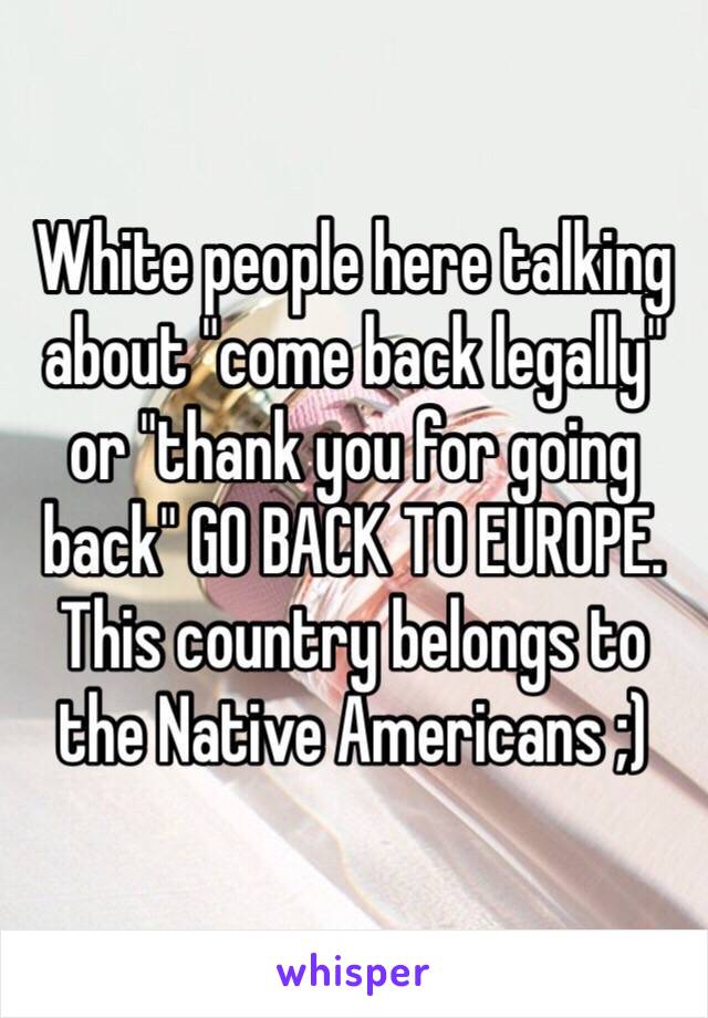 White people here talking about "come back legally" or "thank you for going back" GO BACK TO EUROPE. This country belongs to the Native Americans ;) 