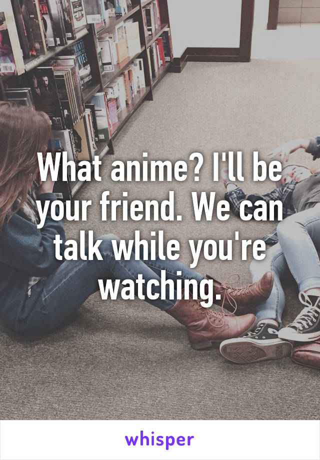 What anime? I'll be your friend. We can talk while you're watching.