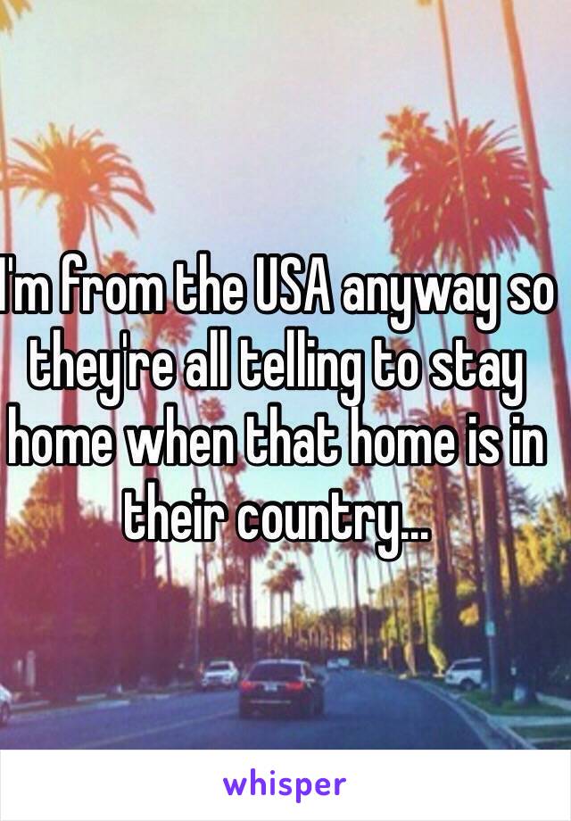 I'm from the USA anyway so they're all telling to stay home when that home is in their country...