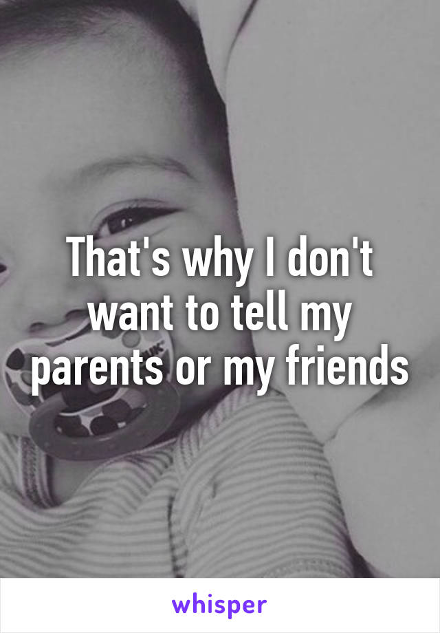 That's why I don't want to tell my parents or my friends