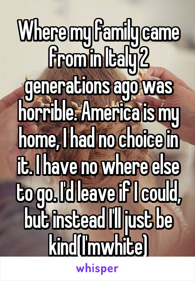 Where my family came from in Italy 2 generations ago was horrible. America is my home, I had no choice in it. I have no where else to go. I'd leave if I could, but instead I'll just be kind(I'mwhite)