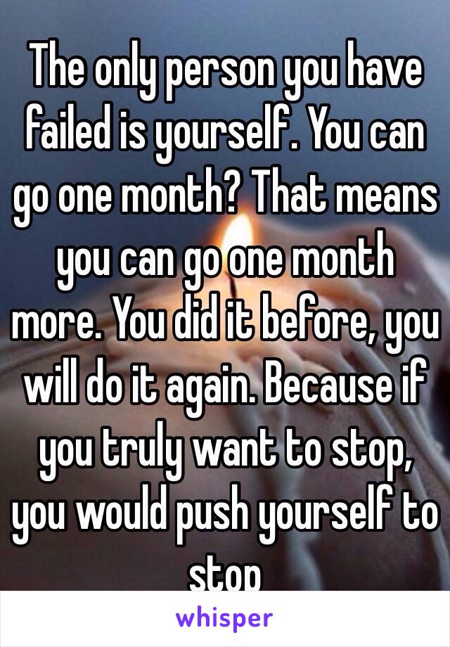 The only person you have failed is yourself. You can go one month? That means you can go one month more. You did it before, you will do it again. Because if you truly want to stop, you would push yourself to stop