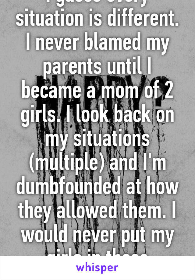 I guess every situation is different. I never blamed my parents until I became a mom of 2 girls. I look back on my situations (multiple) and I'm dumbfounded at how they allowed them. I would never put my girls in those positions. 