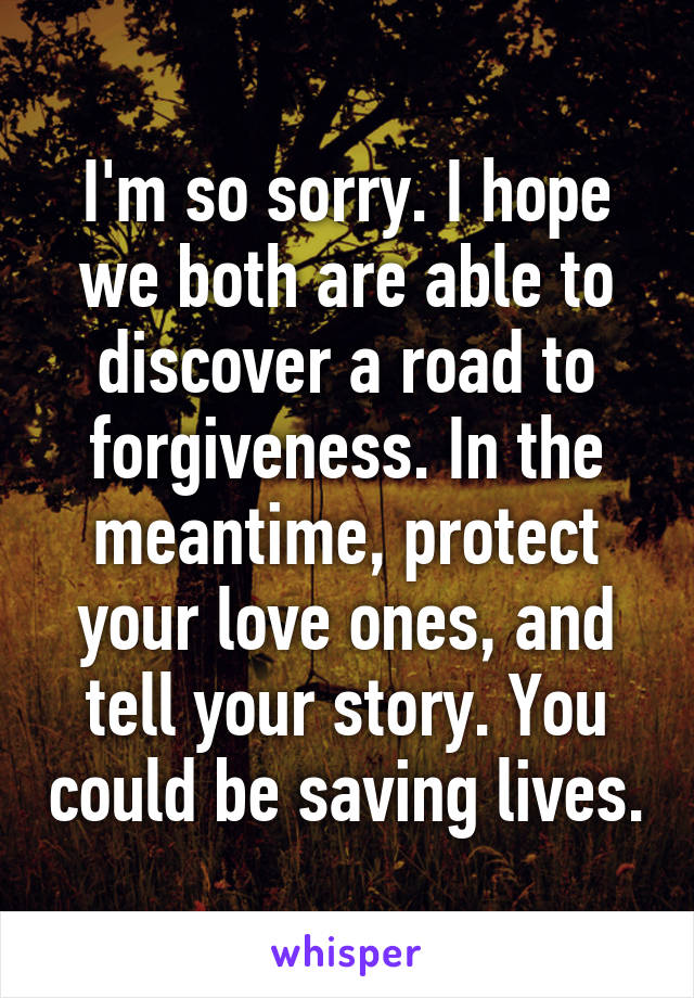 I'm so sorry. I hope we both are able to discover a road to forgiveness. In the meantime, protect your love ones, and tell your story. You could be saving lives.