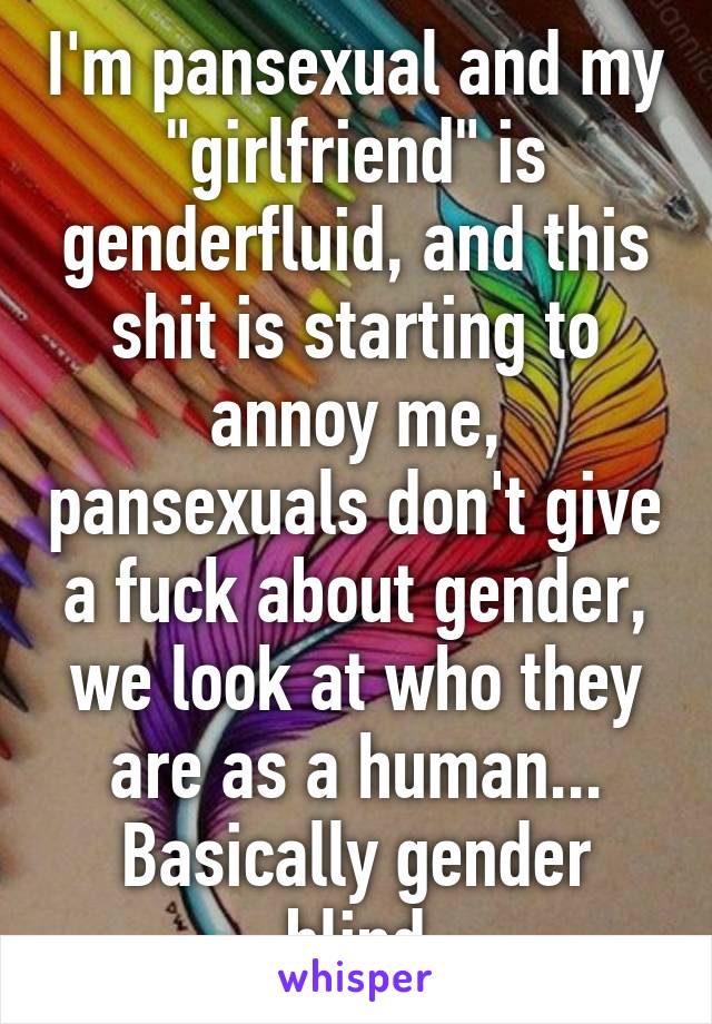 I'm pansexual and my "girlfriend" is genderfluid, and this shit is starting to annoy me, pansexuals don't give a fuck about gender, we look at who they are as a human... Basically gender blind