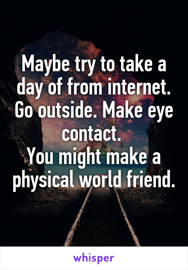 Maybe try to take a day of from internet. Go outside. Make eye contact. 
You might make a physical world friend. 