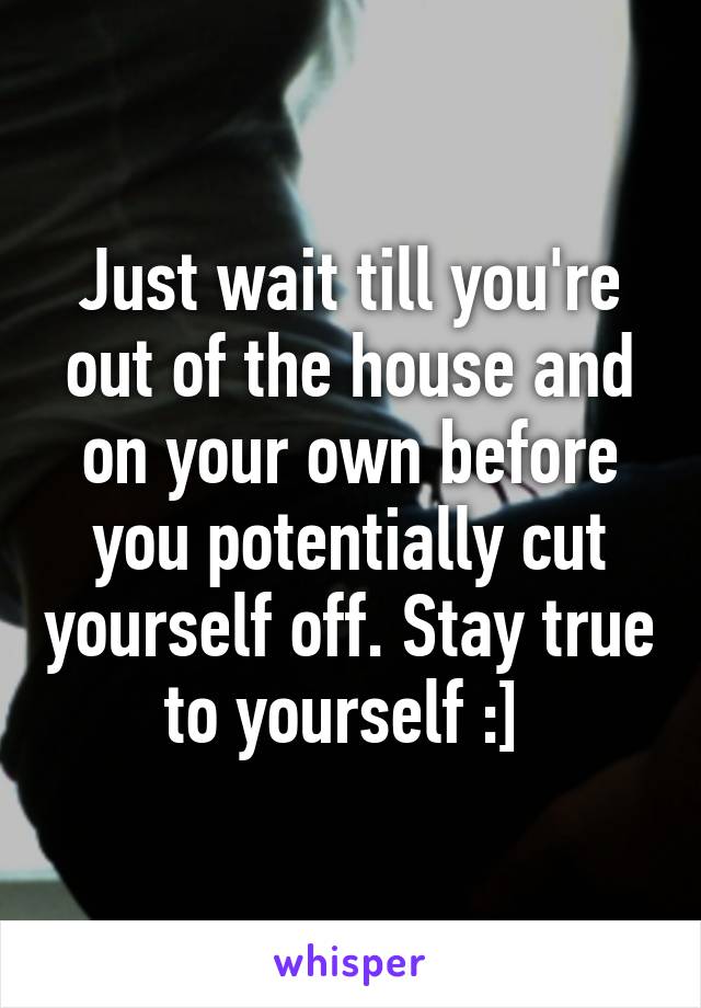 Just wait till you're out of the house and on your own before you potentially cut yourself off. Stay true to yourself :] 