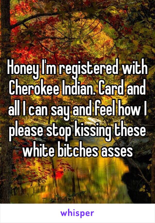 Honey I'm registered with Cherokee Indian. Card and all I can say and feel how I please stop kissing these white bitches asses