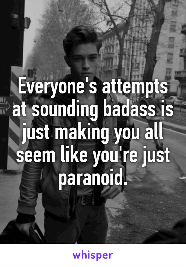 Everyone's attempts at sounding badass is just making you all seem like you're just paranoid.