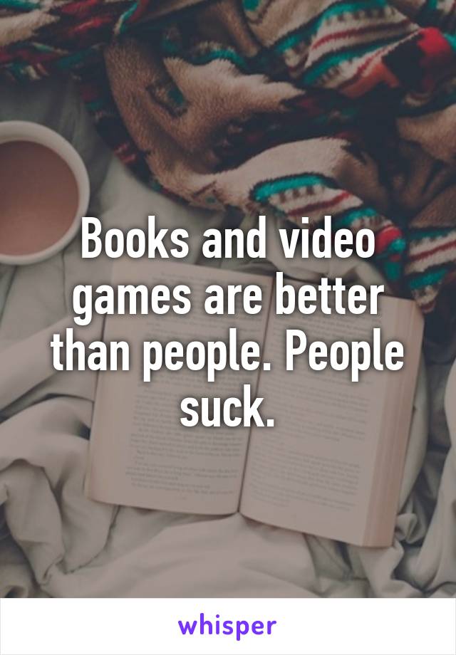Books and video games are better than people. People suck.