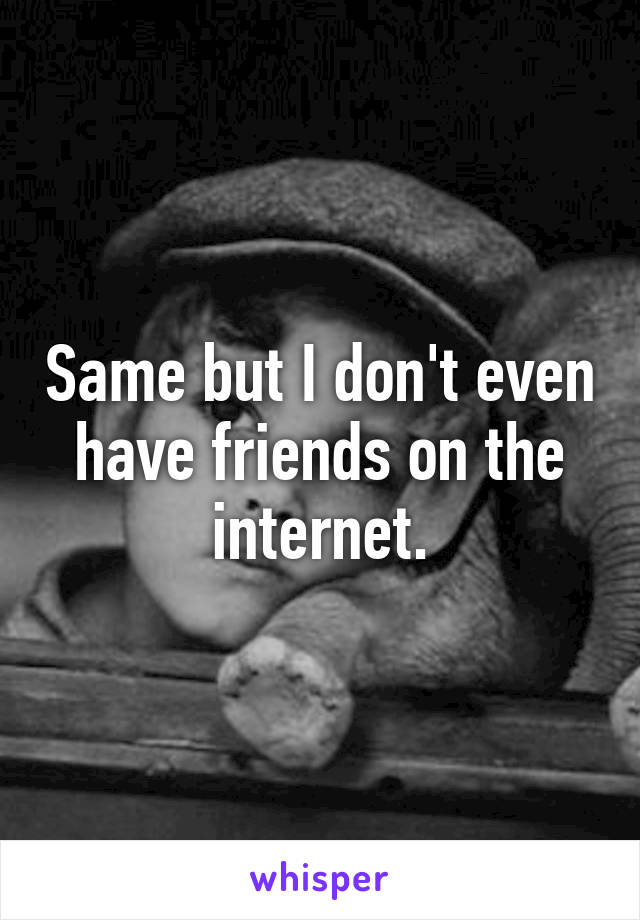 Same but I don't even have friends on the internet.