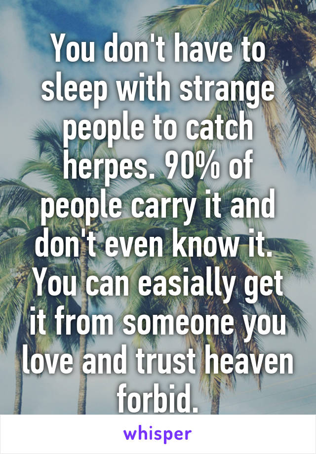 You don't have to sleep with strange people to catch herpes. 90% of people carry it and don't even know it.  You can easially get it from someone you love and trust heaven forbid.