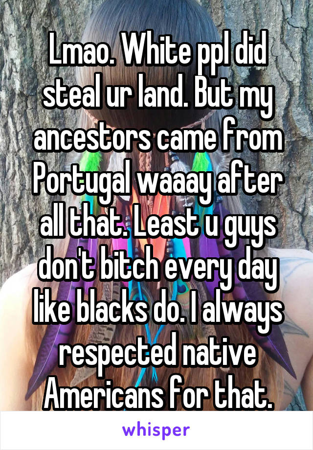 Lmao. White ppl did steal ur land. But my ancestors came from Portugal waaay after all that. Least u guys don't bitch every day like blacks do. I always respected native Americans for that.