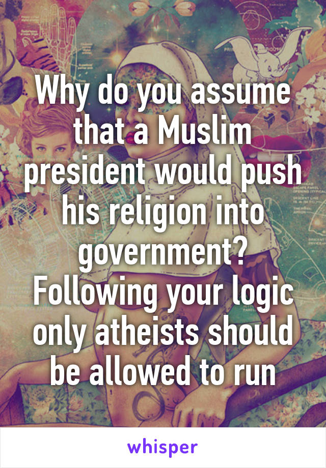 Why do you assume that a Muslim president would push his religion into government? Following your logic only atheists should be allowed to run