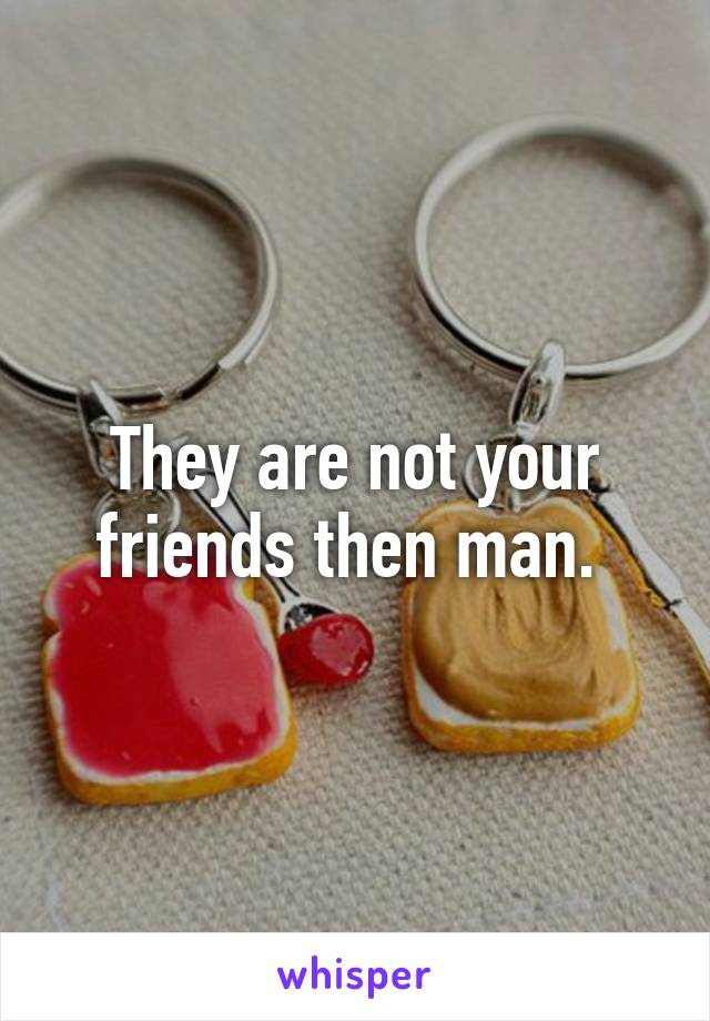 They are not your friends then man. 