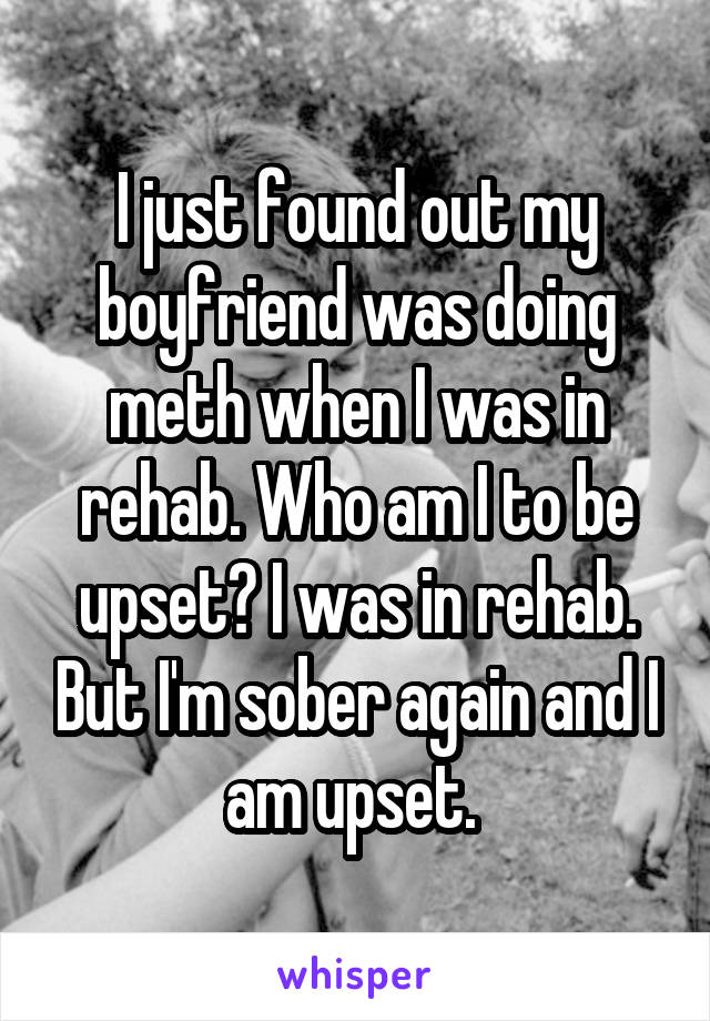 I just found out my boyfriend was doing meth when I was in rehab. Who am I to be upset? I was in rehab. But I'm sober again and I am upset. 