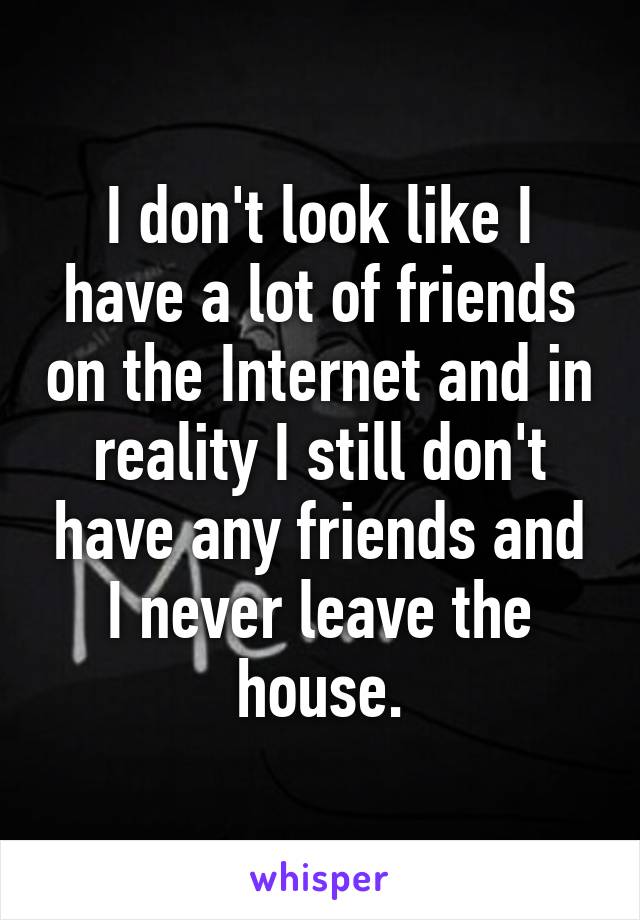 I don't look like I have a lot of friends on the Internet and in reality I still don't have any friends and I never leave the house.