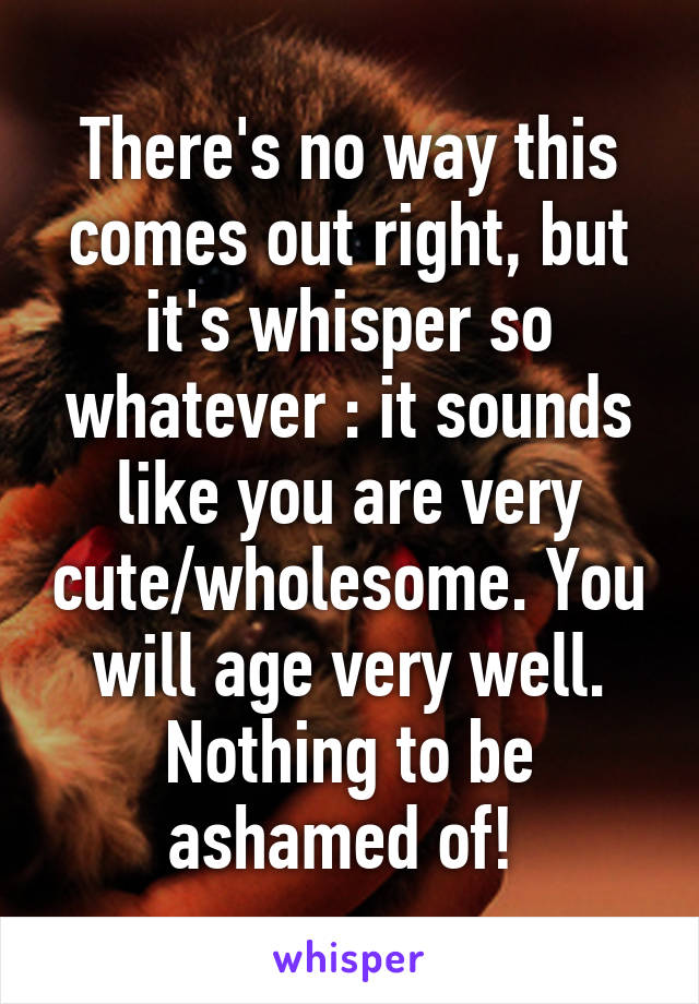 There's no way this comes out right, but it's whisper so whatever : it sounds like you are very cute/wholesome. You will age very well. Nothing to be ashamed of! 