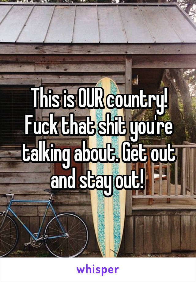 This is OUR country! Fuck that shit you're talking about. Get out and stay out! 