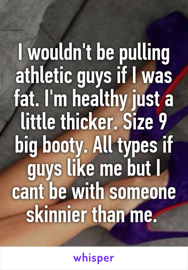 I wouldn't be pulling athletic guys if I was fat. I'm healthy just a little thicker. Size 9 big booty. All types if guys like me but I cant be with someone skinnier than me. 