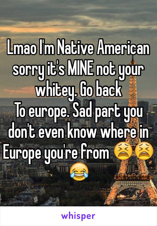 Lmao I'm Native American sorry it's MINE not your whitey. Go back
To europe. Sad part you don't even know where in Europe you're from 😫😫😂