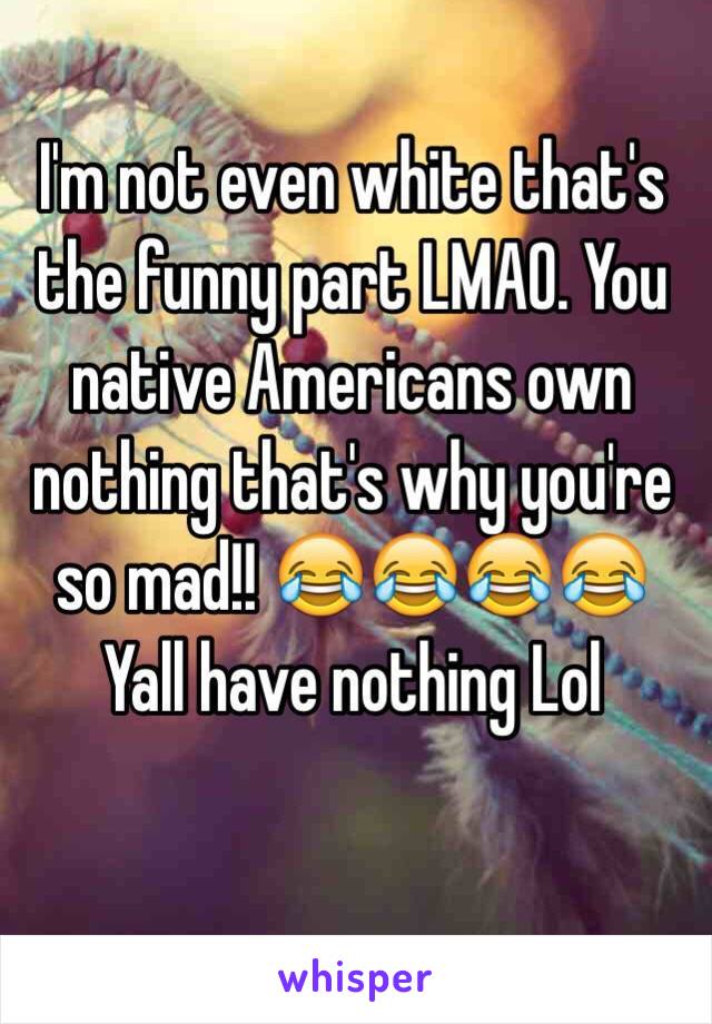 I'm not even white that's the funny part LMAO. You native Americans own nothing that's why you're so mad!! 😂😂😂😂 Yall have nothing Lol