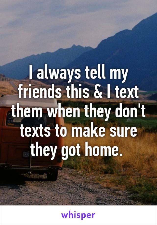 I always tell my friends this & I text them when they don't texts to make sure they got home. 