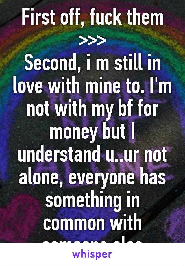 First off, fuck them >>>
Second, i m still in love with mine to. I'm not with my bf for money but I understand u..ur not alone, everyone has something in common with someone else