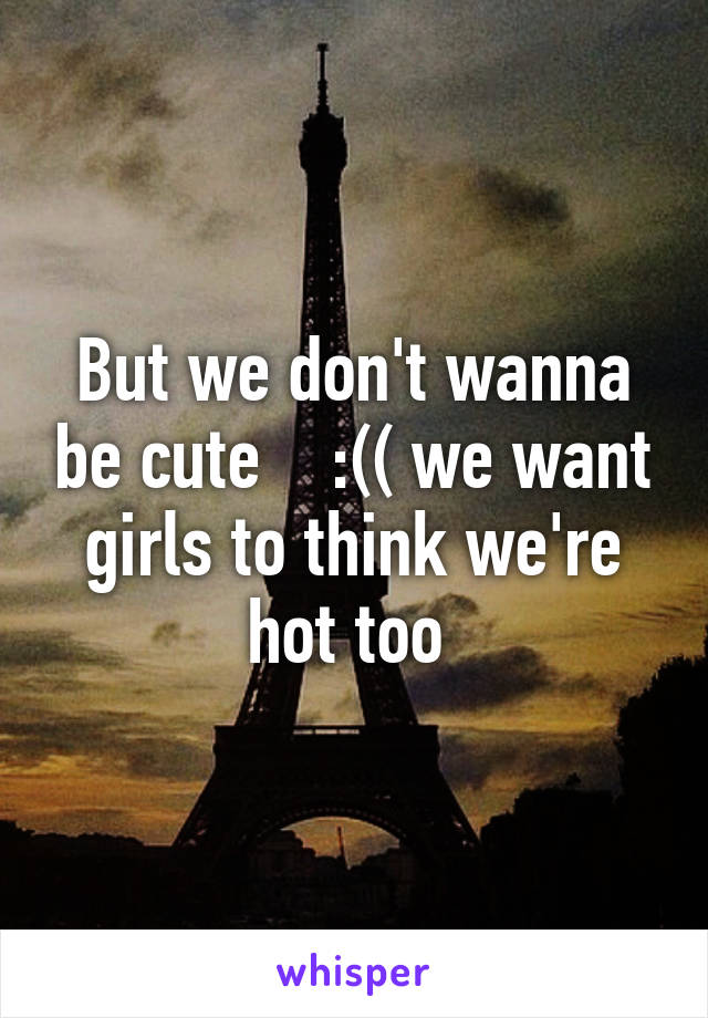 But we don't wanna be cute    :(( we want girls to think we're hot too 