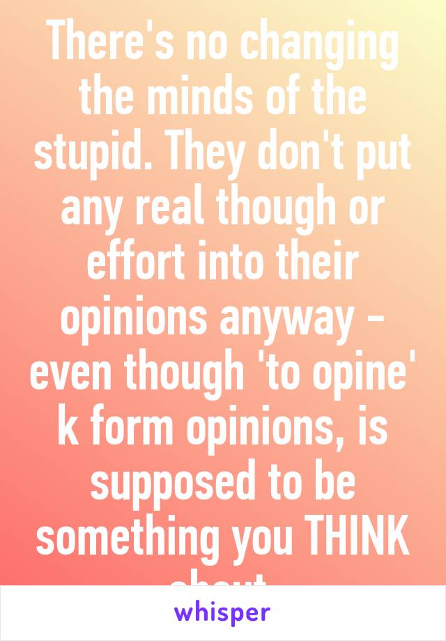 There's no changing the minds of the stupid. They don't put any real though or effort into their opinions anyway - even though 'to opine' k form opinions, is supposed to be something you THINK about.