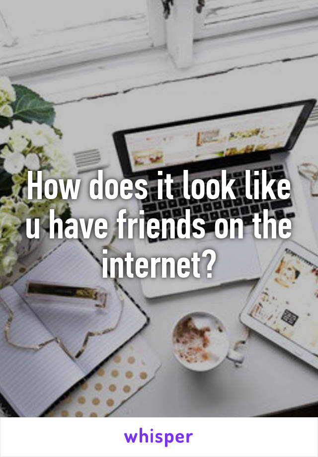 How does it look like u have friends on the internet?