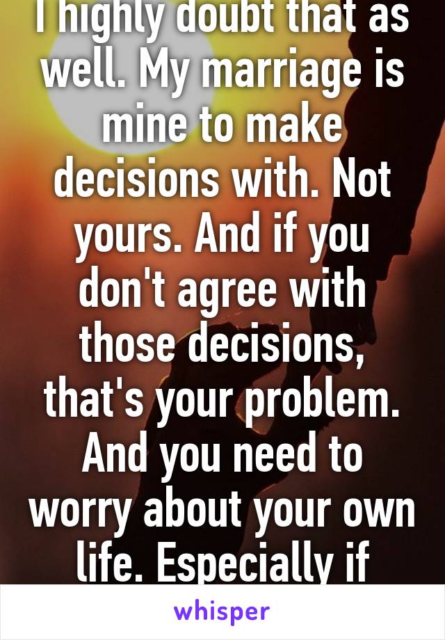 I highly doubt that as well. My marriage is mine to make decisions with ...