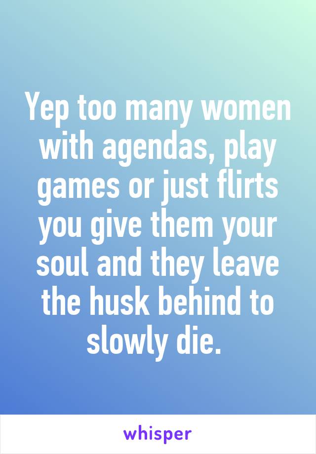 Yep too many women with agendas, play games or just flirts you give them your soul and they leave the husk behind to slowly die. 