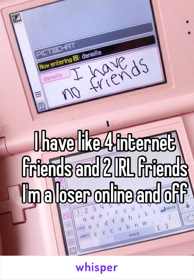 I have like 4 internet friends and 2 IRL friends
I'm a loser online and off