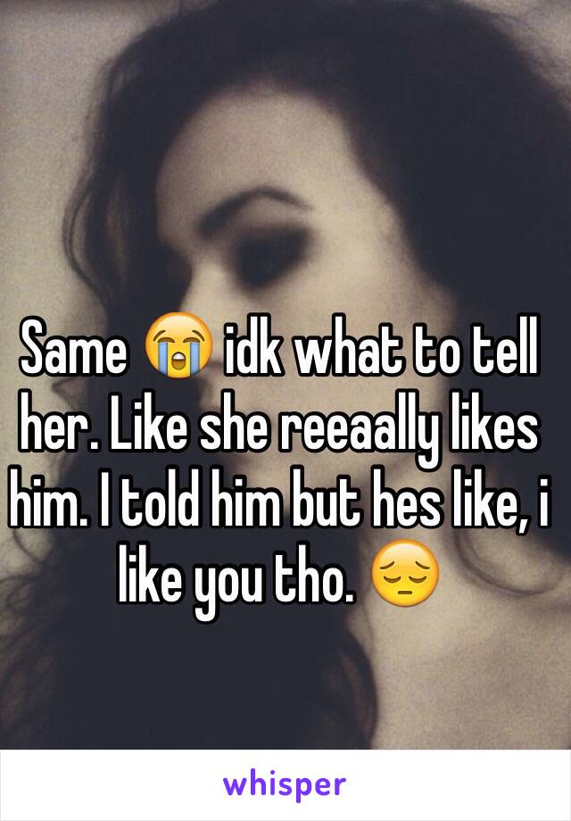 Same 😭 idk what to tell her. Like she reeaally likes him. I told him but hes like, i like you tho. 😔