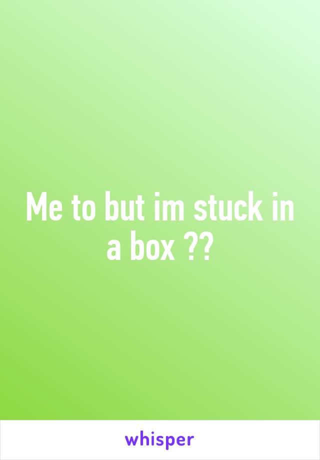 Me to but im stuck in a box 😞😥