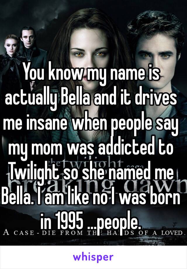 You know my name is actually Bella and it drives me insane when people say my mom was addicted to Twilight so she named me Bella. I am like no I was born in 1995 ...people.