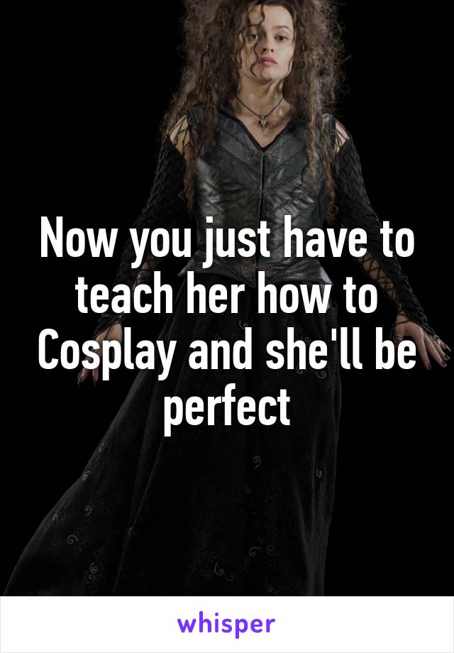 Now you just have to teach her how to Cosplay and she'll be perfect