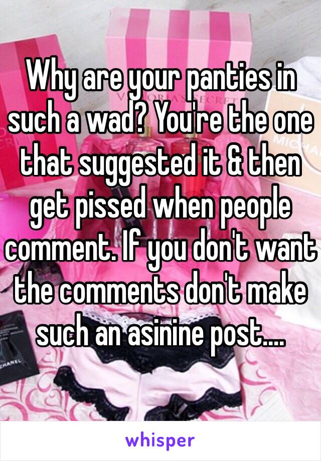 Why are your panties in such a wad? You're the one that suggested it & then get pissed when people comment. If you don't want the comments don't make such an asinine post....