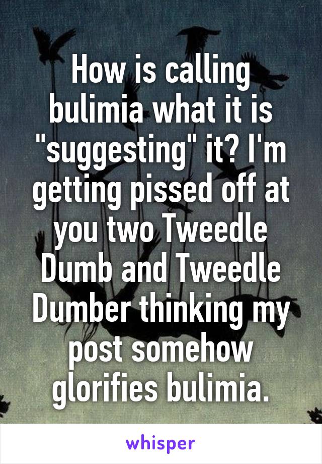 How is calling bulimia what it is "suggesting" it? I'm getting pissed off at you two Tweedle Dumb and Tweedle Dumber thinking my post somehow glorifies bulimia.