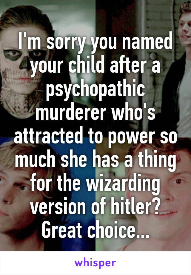 I'm sorry you named your child after a psychopathic murderer who's attracted to power so much she has a thing for the wizarding version of hitler? Great choice...