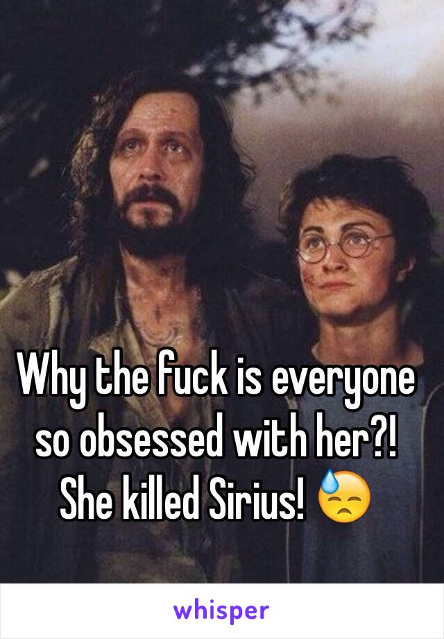 Why the fuck is everyone so obsessed with her?! She killed Sirius! 😓