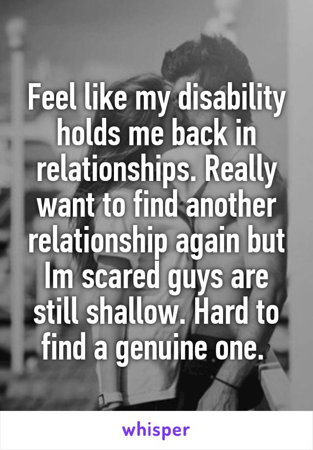 Feel like my disability holds me back in relationships. Really want to find another relationship again but Im scared guys are still shallow. Hard to find a genuine one. 