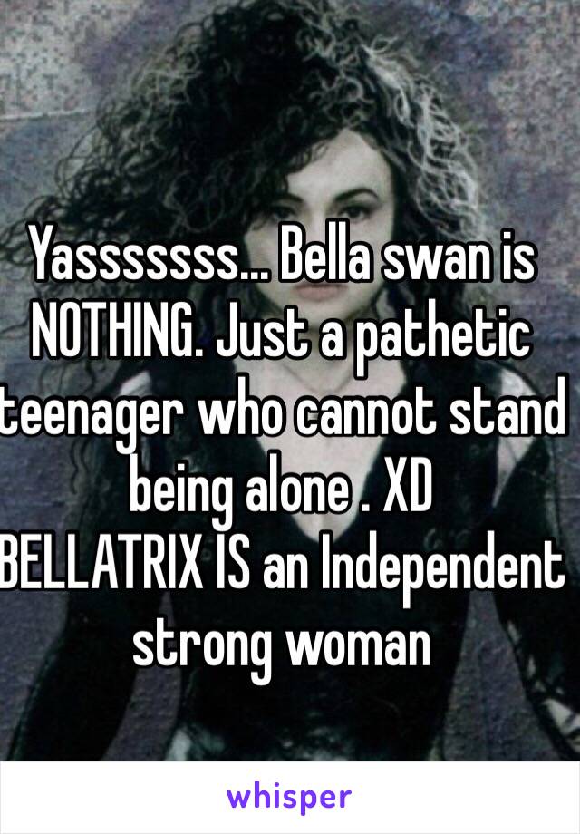 Yasssssss... Bella swan is NOTHING. Just a pathetic teenager who cannot stand being alone . XD
BELLATRIX IS an Independent strong woman 